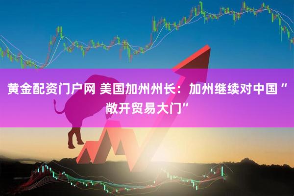 黄金配资门户网 美国加州州长：加州继续对中国“敞开贸易大门”