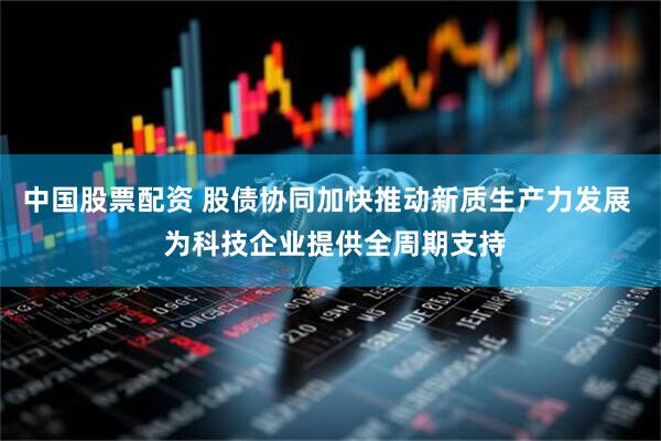 中国股票配资 股债协同加快推动新质生产力发展  为科技企业提供全周期支持