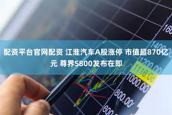 配资平台官网配资 江淮汽车A股涨停 市值超870亿元 尊界S800发布在即
