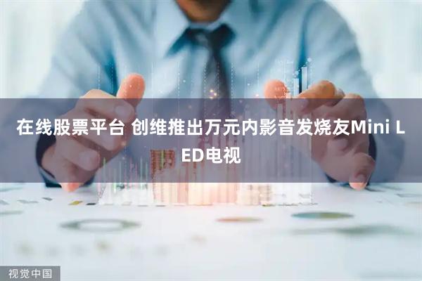 在线股票平台 创维推出万元内影音发烧友Mini LED电视