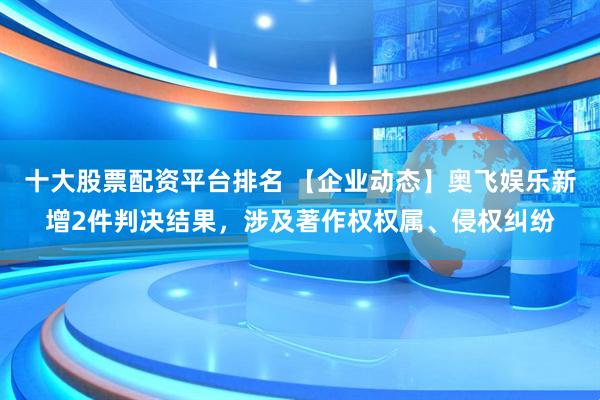 十大股票配资平台排名 【企业动态】奥飞娱乐新增2件判决结果，涉及著作权权属、侵权纠纷