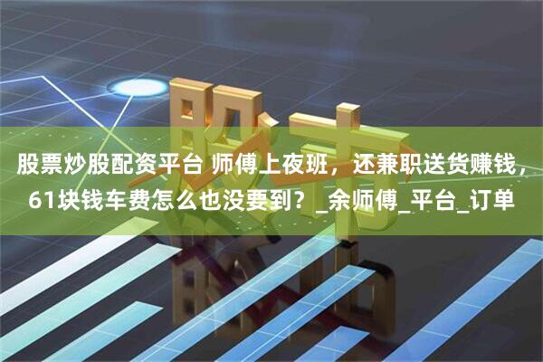 股票炒股配资平台 师傅上夜班，还兼职送货赚钱，61块钱车费怎么也没要到？_余师傅_平台_订单