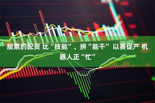 股票的配资 比“技能”、拼“能干” 以赛促产 机器人正“忙”
