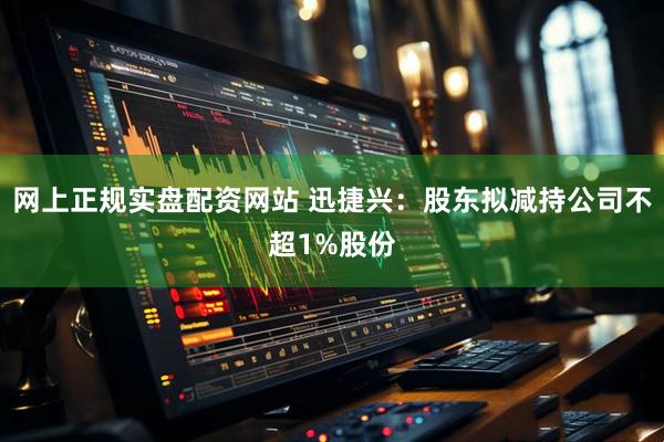 网上正规实盘配资网站 迅捷兴：股东拟减持公司不超1%股份