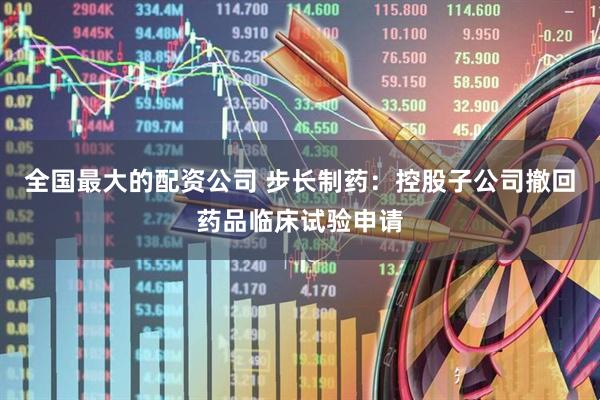 全国最大的配资公司 步长制药：控股子公司撤回药品临床试验申请