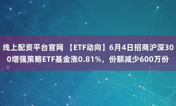 线上配资平台官网 【ETF动向】6月4日招商沪深300增强策略ETF基金涨0.81%，份额减少600万份