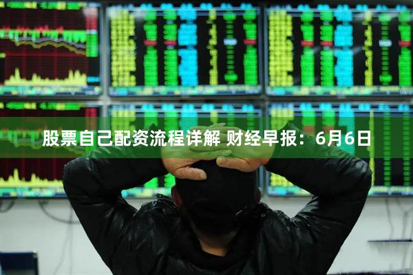 股票自己配资流程详解 财经早报：6月6日