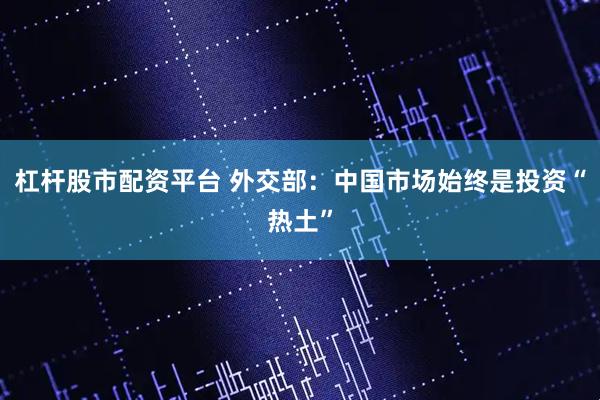 杠杆股市配资平台 外交部：中国市场始终是投资“热土”
