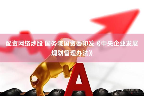 配资网络炒股 国务院国资委印发《中央企业发展规划管理办法》