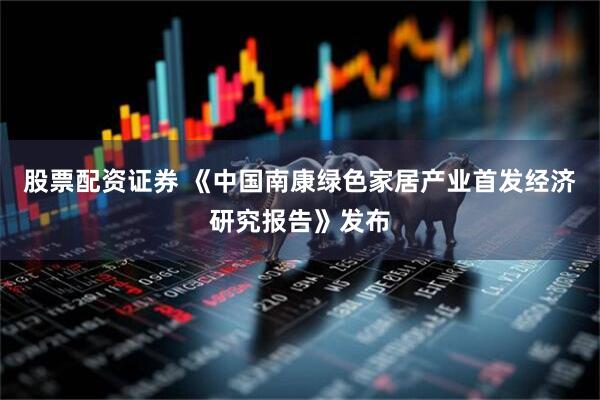 股票配资证券 《中国南康绿色家居产业首发经济研究报告》发布
