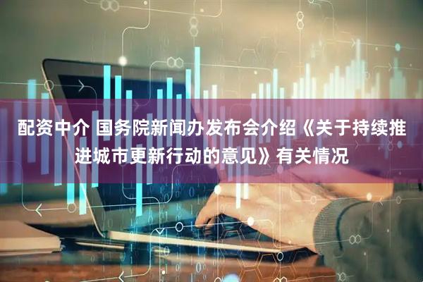 配资中介 国务院新闻办发布会介绍《关于持续推进城市更新行动的意见》有关情况