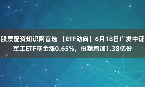 股票配资知识网首选 【ETF动向】6月18日广发中证军工ETF基金涨0.65%，份额增加1.38亿份