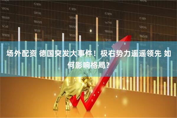 场外配资 德国突发大事件！极右势力遥遥领先 如何影响格局？
