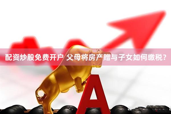 配资炒股免费开户 父母将房产赠与子女如何缴税？
