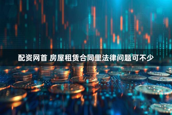 配资网首 房屋租赁合同里法律问题可不少