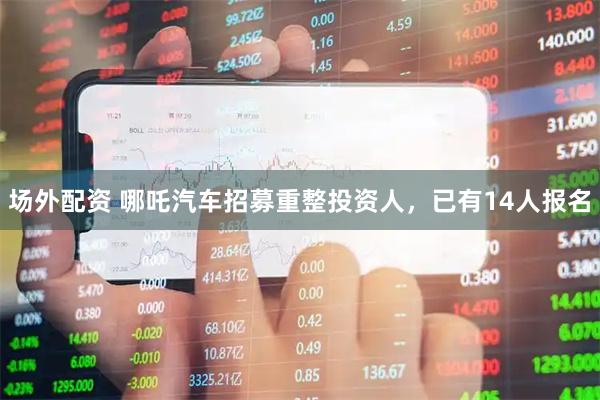 场外配资 哪吒汽车招募重整投资人，已有14人报名
