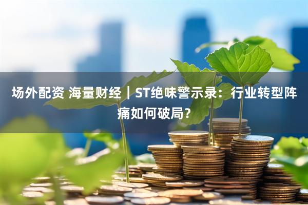 场外配资 海量财经｜ST绝味警示录：行业转型阵痛如何破局？