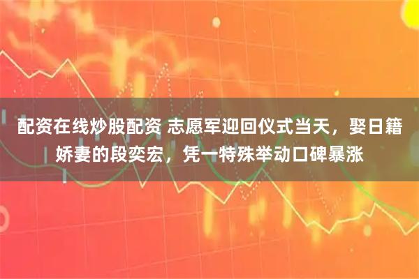 配资在线炒股配资 志愿军迎回仪式当天，娶日籍娇妻的段奕宏，凭一特殊举动口碑暴涨