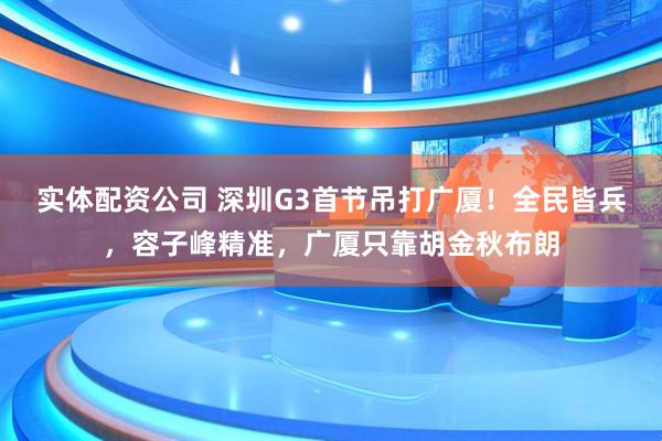 实体配资公司 深圳G3首节吊打广厦！全民皆兵，容子峰精准，广厦只靠胡金秋布朗