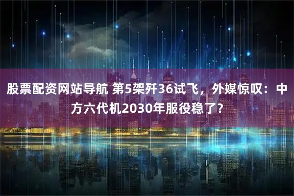 股票配资网站导航 第5架歼36试飞，外媒惊叹：中方六代机2030年服役稳了？